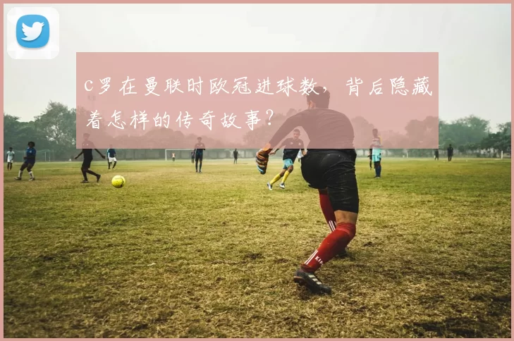 c罗在曼联时欧冠进球数，背后隐藏着怎样的传奇故事？