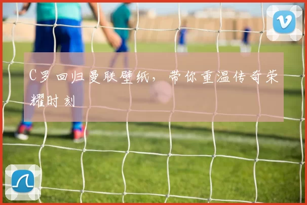 C罗回归曼联壁纸，带你重温传奇荣耀时刻